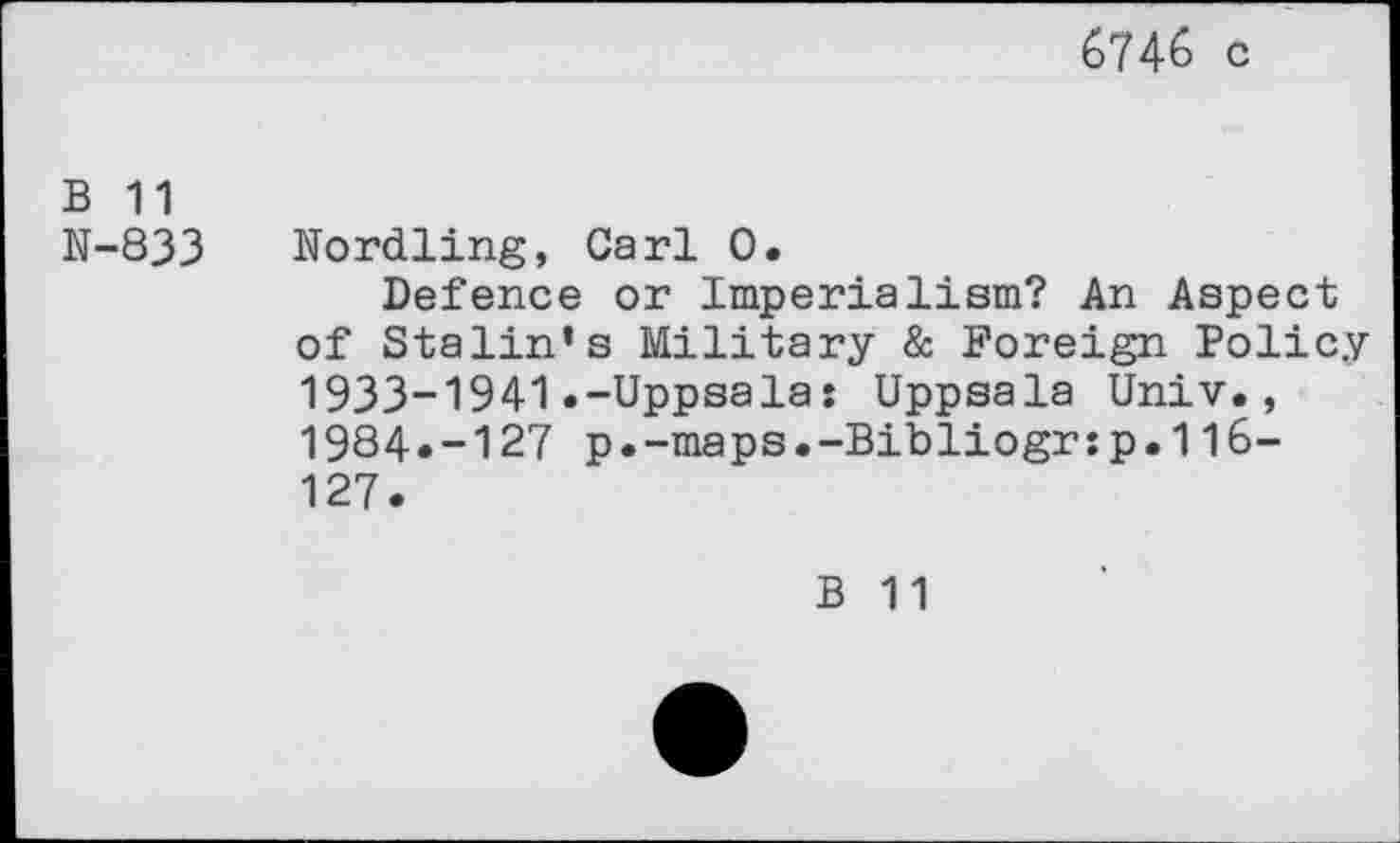 ﻿6746 c
b 11
N-833 Nordling, Carl 0.
Defence or Imperialism? An Aspect of Stalin’s Military & Foreign Policy 1933-1941.-Uppsala: Uppsala Univ., 1984.-127 p.-maps.-Bibliogr:p.116-127.
B 11